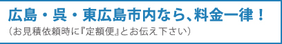 広島・呉・東広島市内なら、料金一律！（お見積依頼時に『定額便』とお伝え下さい）